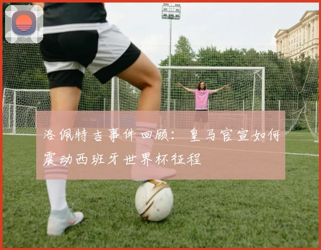 洛佩特吉事件回顾：皇马官宣如何震动西班牙世界杯征程