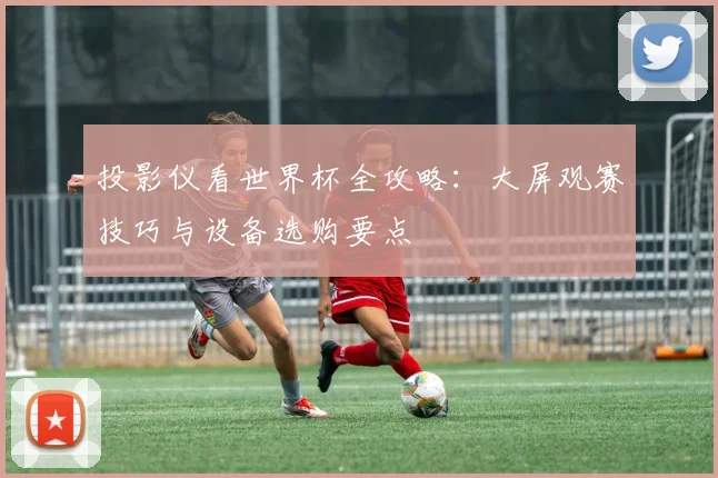 投影仪看世界杯全攻略：大屏观赛技巧与设备选购要点