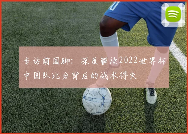 专访前国脚：深度解读2022世界杯中国队比分背后的战术得失