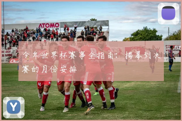 今年世界杯赛事全指南：揭幕到决赛的月份安排